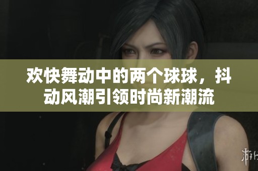 欢快舞动中的两个球球，抖动风潮引领时尚新潮流