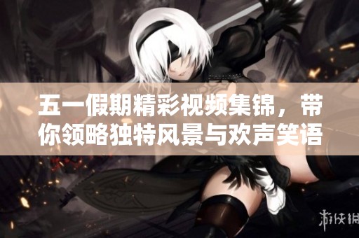 五一假期精彩视频集锦，带你领略独特风景与欢声笑语