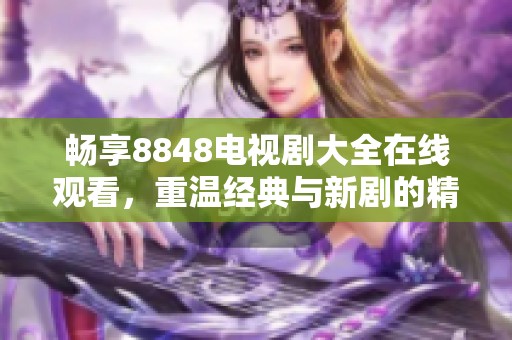 畅享8848电视剧大全在线观看，重温经典与新剧的精彩瞬间
