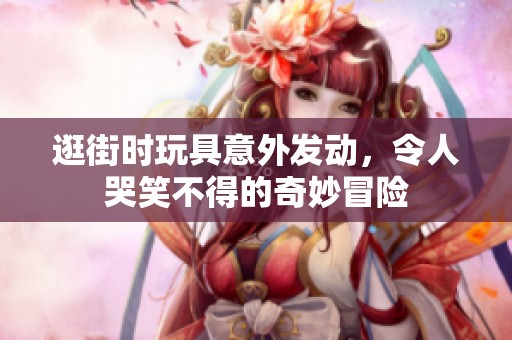 逛街时玩具意外发动，令人哭笑不得的奇妙冒险