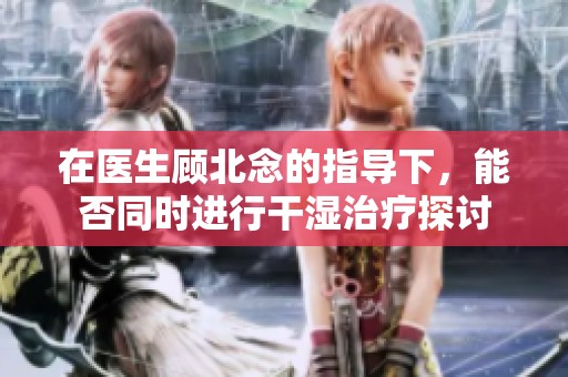 在医生顾北念的指导下，能否同时进行干湿治疗探讨