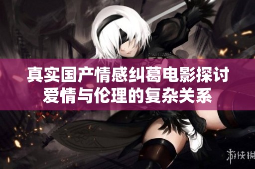 真实国产情感纠葛电影探讨爱情与伦理的复杂关系