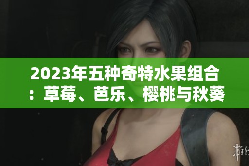 2023年五种奇特水果组合：草莓、芭乐、樱桃与秋葵的绝妙搭配