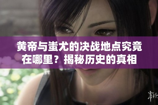 黄帝与蚩尤的决战地点究竟在哪里？揭秘历史的真相