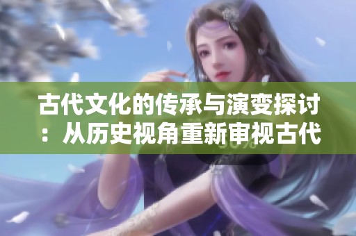 古代文化的传承与演变探讨：从历史视角重新审视古代文明