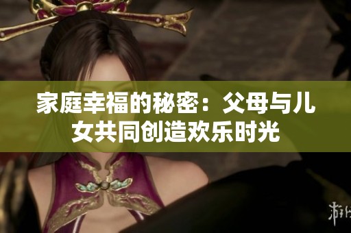 家庭幸福的秘密：父母与儿女共同创造欢乐时光
