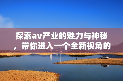 探索av产业的魅力与神秘，带你进入一个全新视角的世界