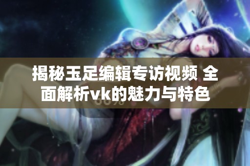 揭秘玉足编辑专访视频 全面解析vk的魅力与特色
