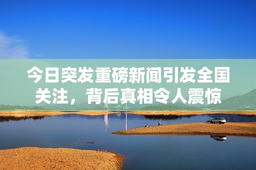 今日突发重磅新闻引发全国关注，背后真相令人震惊