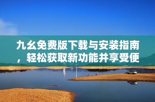 九幺免费版下载与安装指南，轻松获取新功能并享受便利体验