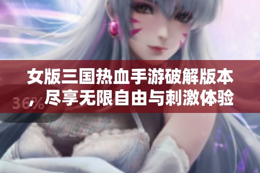 女版三国热血手游破解版本，尽享无限自由与刺激体验