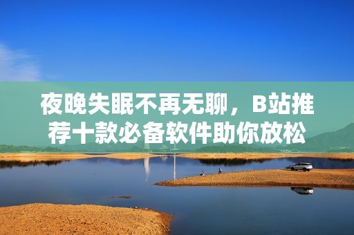 夜晚失眠不再无聊，B站推荐十款必备软件助你放松