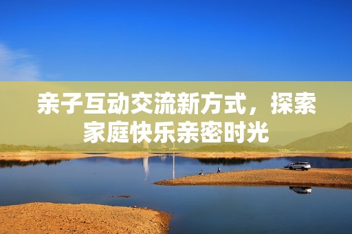 亲子互动交流新方式，探索家庭快乐亲密时光
