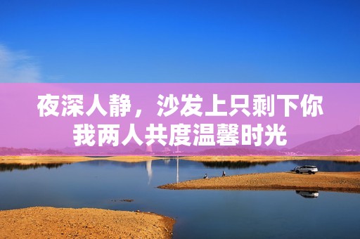 夜深人静，沙发上只剩下你我两人共度温馨时光