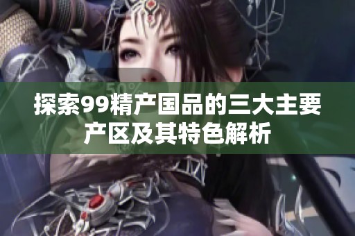探索99精产国品的三大主要产区及其特色解析