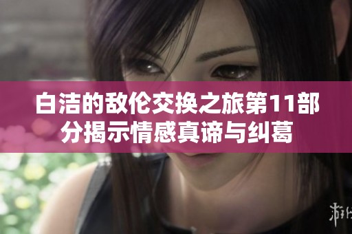 白洁的敌伦交换之旅第11部分揭示情感真谛与纠葛