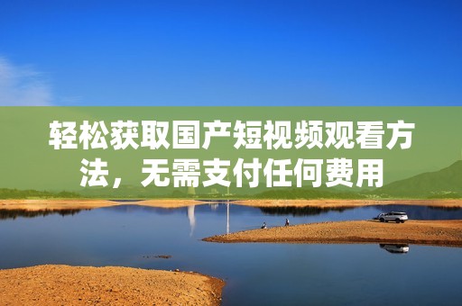 轻松获取国产短视频观看方法，无需支付任何费用