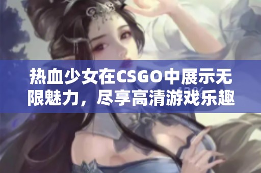 热血少女在CSGO中展示无限魅力，尽享高清游戏乐趣