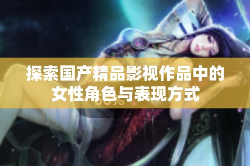 探索国产精品影视作品中的女性角色与表现方式