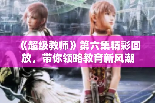《超级教师》第六集精彩回放，带你领略教育新风潮