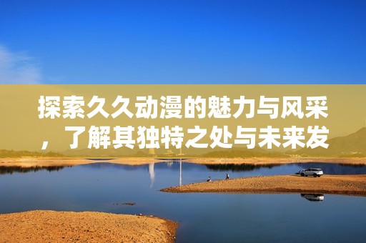 探索久久动漫的魅力与风采，了解其独特之处与未来发展