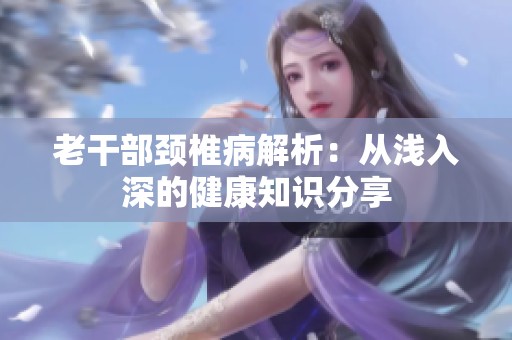 老干部颈椎病解析：从浅入深的健康知识分享