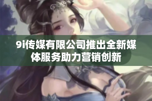 9i传媒有限公司推出全新媒体服务助力营销创新