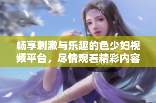 畅享刺激与乐趣的色少妇视频平台，尽情观看精彩内容