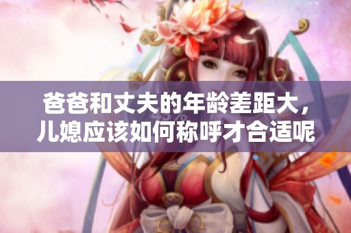 爸爸和丈夫的年龄差距大，儿媳应该如何称呼才合适呢