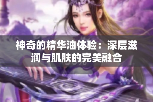 神奇的精华油体验：深层滋润与肌肤的完美融合