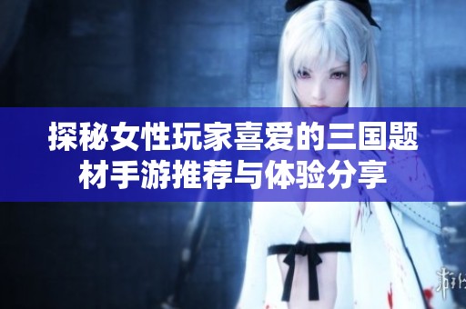 探秘女性玩家喜爱的三国题材手游推荐与体验分享