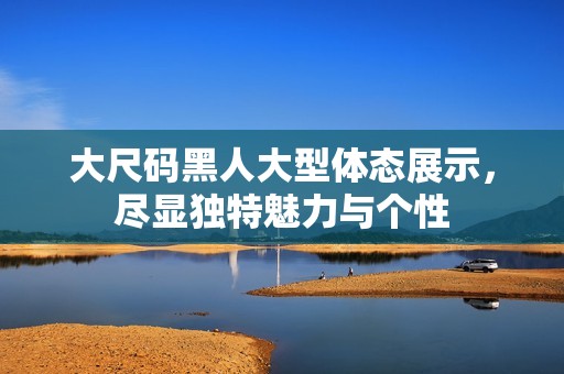 大尺码黑人大型体态展示，尽显独特魅力与个性