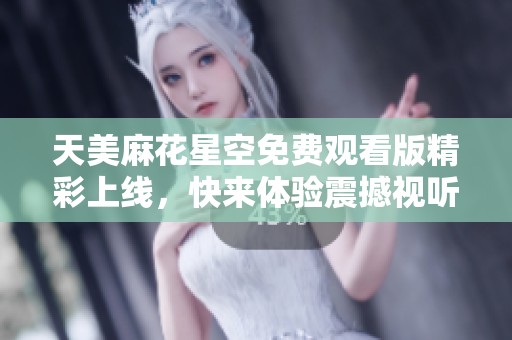 天美麻花星空免费观看版精彩上线，快来体验震撼视听盛宴