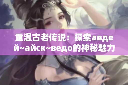 重温古老传说：探索авдей~айск~ведо的神秘魅力