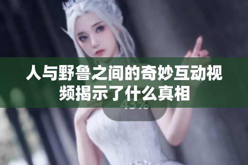 人与野鲁之间的奇妙互动视频揭示了什么真相