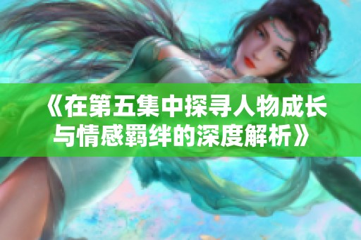 《在第五集中探寻人物成长与情感羁绊的深度解析》
