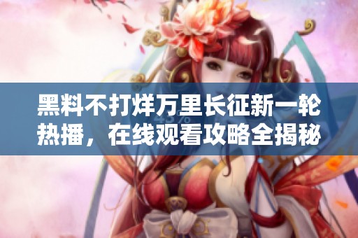 黑料不打烊万里长征新一轮热播，在线观看攻略全揭秘