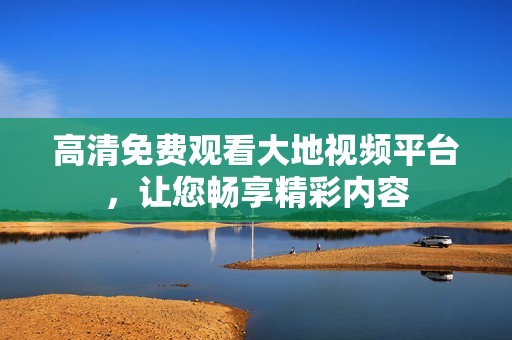 高清免费观看大地视频平台，让您畅享精彩内容