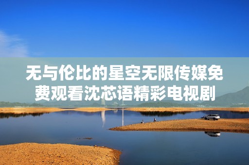 无与伦比的星空无限传媒免费观看沈芯语精彩电视剧