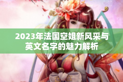 2023年法国空姐新风采与英文名字的魅力解析