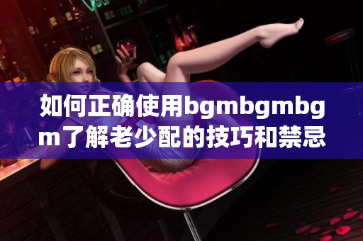 如何正确使用bgmbgmbgm了解老少配的技巧和禁忌