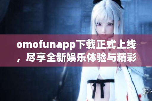 omofunapp下载正式上线，尽享全新娱乐体验与精彩内容