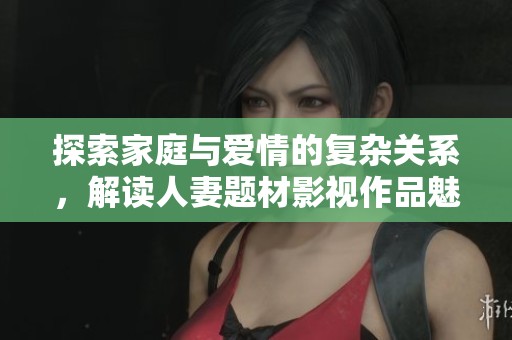 探索家庭与爱情的复杂关系，解读人妻题材影视作品魅力