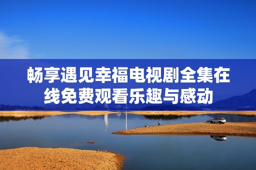 畅享遇见幸福电视剧全集在线免费观看乐趣与感动