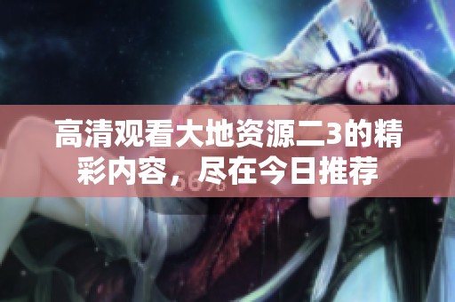 高清观看大地资源二3的精彩内容，尽在今日推荐