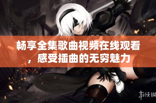 畅享全集歌曲视频在线观看，感受插曲的无穷魅力