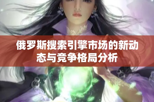 俄罗斯搜索引擎市场的新动态与竞争格局分析