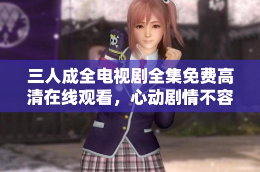 三人成全电视剧全集免费高清在线观看，心动剧情不容错过