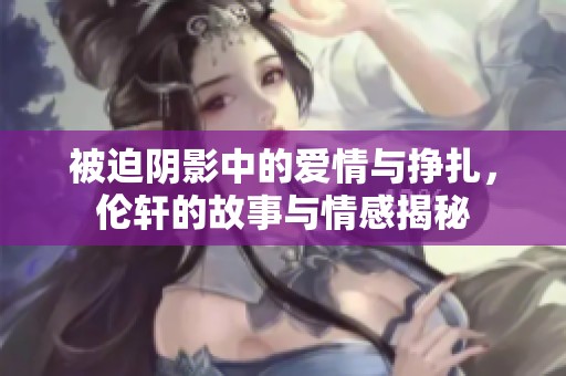 被迫阴影中的爱情与挣扎，伦轩的故事与情感揭秘