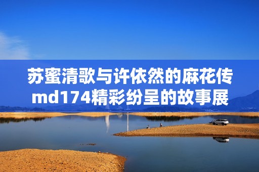 苏蜜清歌与许依然的麻花传md174精彩纷呈的故事展开